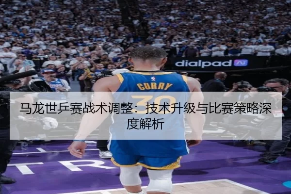 马龙世乒赛战术调整：技术升级与比赛策略深度解析