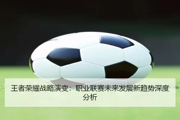 王者荣耀战略演变：职业联赛未来发展新趋势深度分析